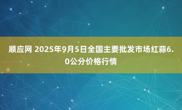 顺应网 2025年9月5日全国主要批发市场红蒜6.0公分价格行情