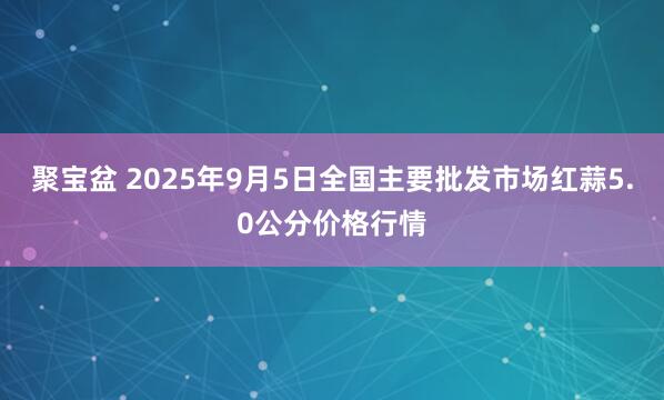 聚宝盆 2025年9月5日全国主要批发市场红蒜5.0公分价格行情