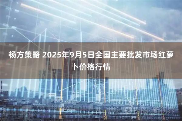 杨方策略 2025年9月5日全国主要批发市场红萝卜价格行情