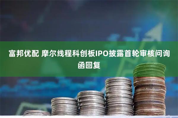 富邦优配 摩尔线程科创板IPO披露首轮审核问询函回复