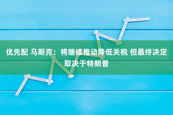 优先配 马斯克：将继续推动降低关税 但最终决定取决于特朗普