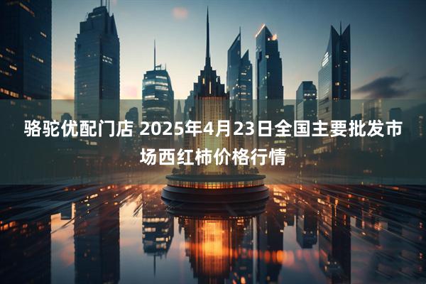 骆驼优配门店 2025年4月23日全国主要批发市场西红柿价格行情