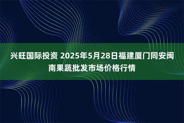 兴旺国际投资 2025年5月28日福建厦门同安闽南果蔬批发市场价格行情