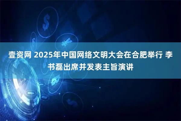 壹资网 2025年中国网络文明大会在合肥举行 李书磊出席并发表主旨演讲