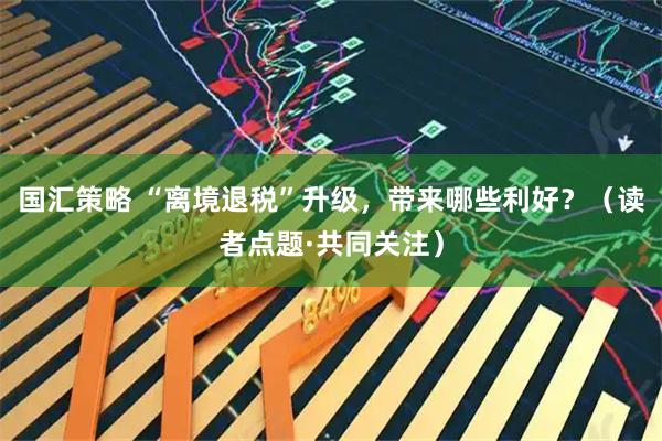 国汇策略 “离境退税”升级，带来哪些利好？（读者点题·共同关注）