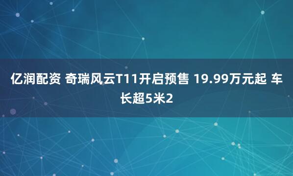 亿润配资 奇瑞风云T11开启预售 19.99万元起 车长超5米2