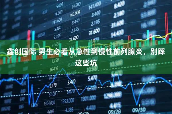 鑫创国际 男生必看从急性到慢性前列腺炎，别踩这些坑