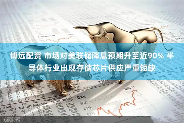 博远配资 市场对美联储降息预期升至近90% 半导体行业出现存储芯片供应严重短缺