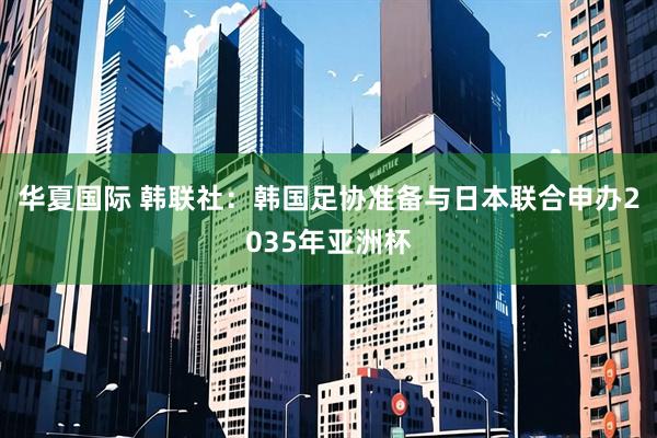 华夏国际 韩联社：韩国足协准备与日本联合申办2035年亚洲杯