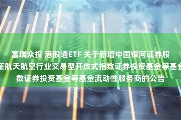 富瑞众投 港股通ETF 关于新增中国银河证券股份有限公司为华夏国证航天航空行业交易型开放式指数证券投资基金等基金流动性服务商的公告