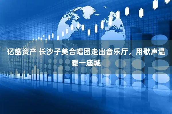 亿盛资产 长沙子美合唱团走出音乐厅，用歌声温暖一座城