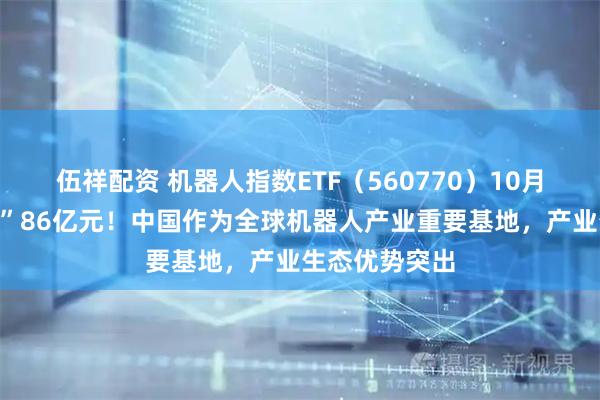 伍祥配资 机器人指数ETF（560770）10月来强势“吸金”86亿元！中国作为全球机器人产业重要基地，产业生态优势突出