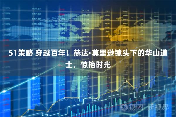 51策略 穿越百年！赫达·莫里逊镜头下的华山道士，惊艳时光