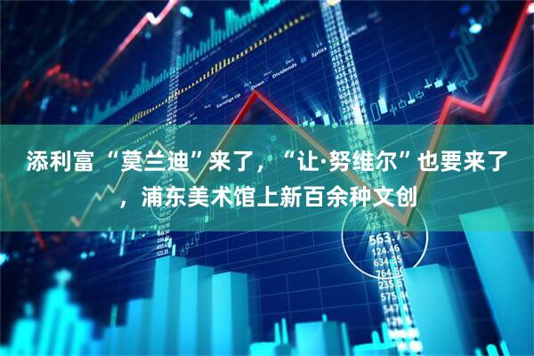 添利富 “莫兰迪”来了，“让·努维尔”也要来了，浦东美术馆上新百余种文创